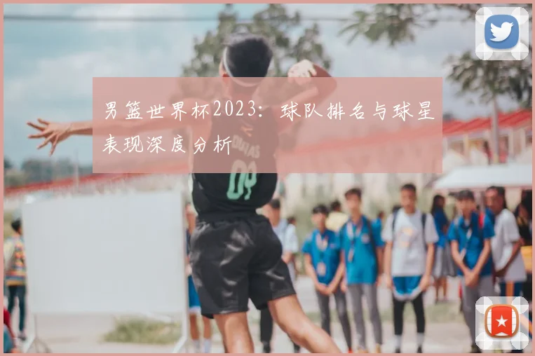 男篮世界杯2023：球队排名与球星表现深度分析