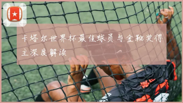 卡塔尔世界杯最佳球员与金靴奖得主深度解读