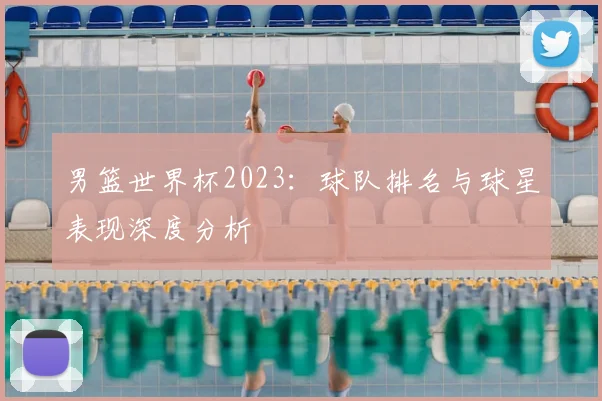 男篮世界杯2023：球队排名与球星表现深度分析